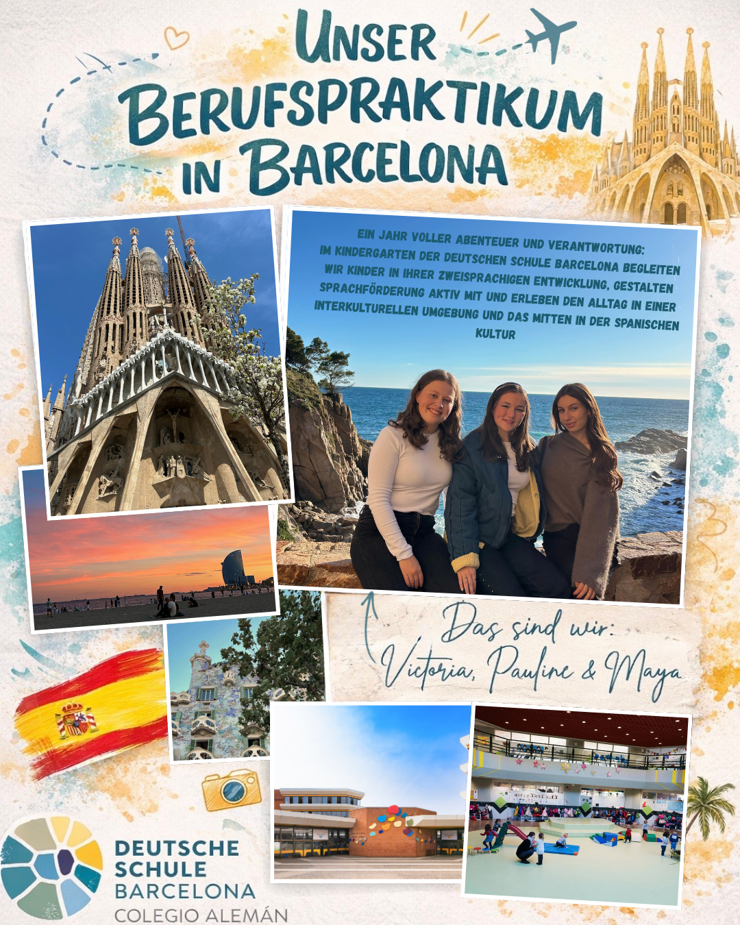 Kreativ gestaltetes Poster mit dem Titel „Unser Berufspraktikum in Barcelona“. Mehrere Fotos zeigen Eindrücke aus Barcelona: die Sagrada Família aus der Froschperspektive, einen Strand bei Sonnenuntergang sowie ein Gebäude im Stil von Antoni Gaudí.

Rechts mittig ein Foto von drei jungen Frauen (Victoria, Pauline und Maya), die vor einer felsigen Küste mit Meer sitzen und in die Kamera lächeln. Daneben steht ein Text, der beschreibt, dass sie ein Jahr im Kindergarten der Deutsche Schule Barcelona arbeiten, Kinder in ihrer zweisprachigen Entwicklung begleiten, Sprachförderung gestalten und den Alltag in einer interkulturellen Umgebung erleben.

Unten sind weitere Bilder zu sehen: ein modernes Schulgebäude sowie eine Turnhalle mit spielenden Kindern. Ergänzt wird das Poster durch eine gemalte spanische Flagge und das Logo der Deutsche Schule Barcelona.